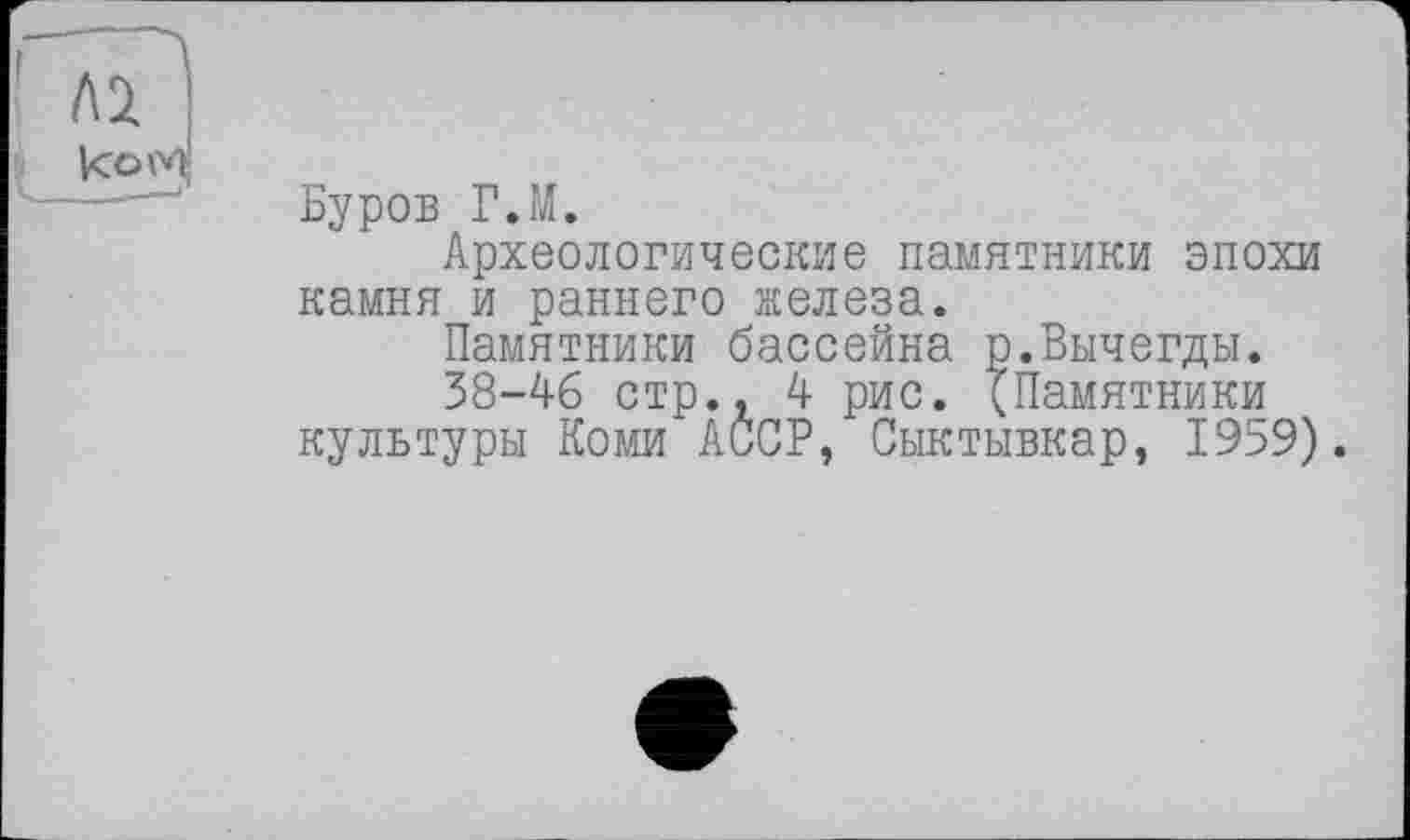 ﻿Лі : ком|
Буров Г.М.
Археологические памятники эпохи камня и раннего железа.
Памятники бассейна р.Вычегды.
38-46 стр., 4 рис. (Памятники культуры Коми АССР, Сыктывкар, 1959).